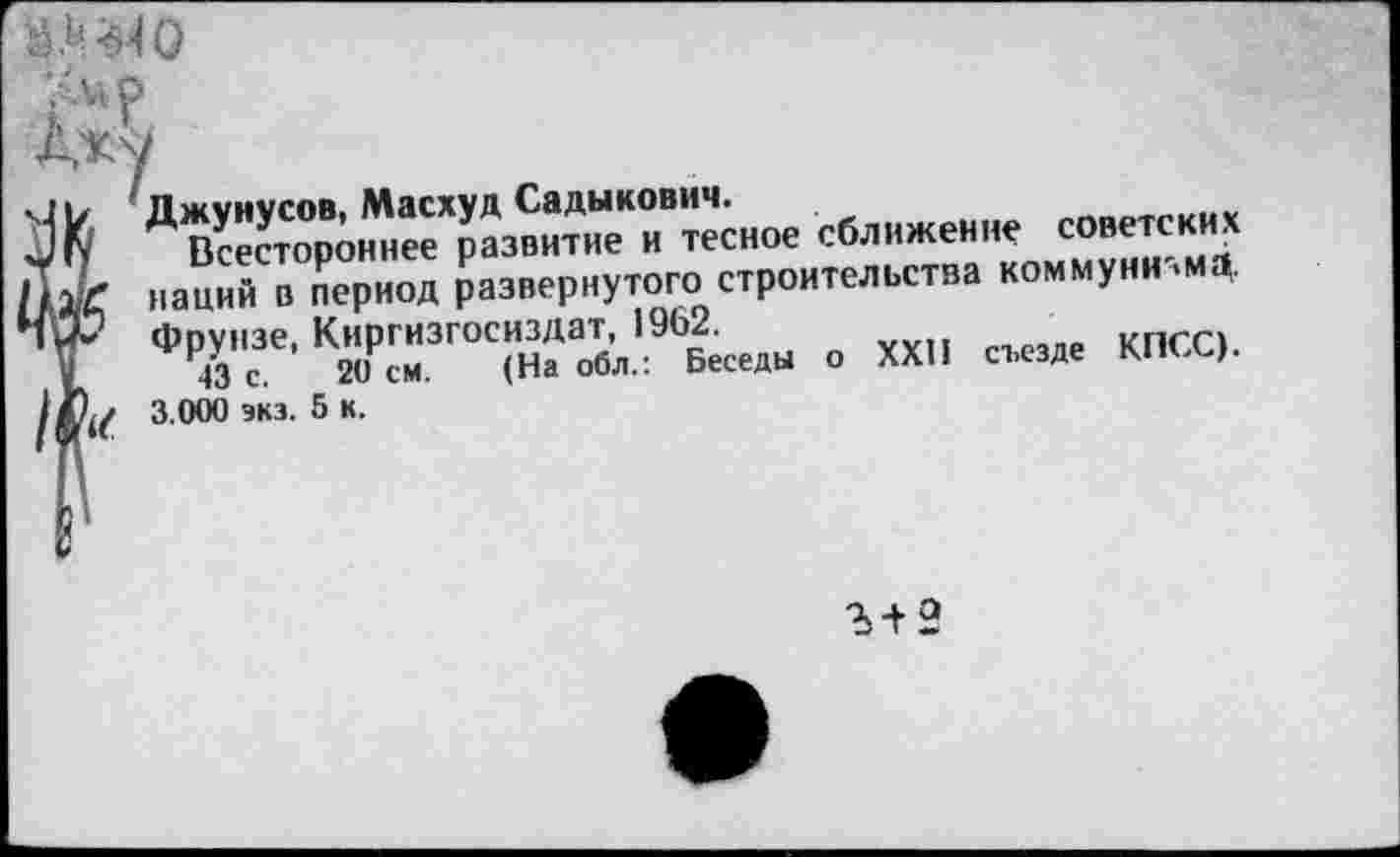 ﻿
Джунусов, Масхуд Садыкович.	^_отг„и1
Всестороннее развитие и тесное сближение советских наций в период развернутого строительства коммуни'.мд. Фрунзе, Киргизгосиздат, 1962.
43 с. 20 см. (На обл.: Беседы о XXII съезде КПЬЬ). 3.000 экз. 5 к.
Ъ+2